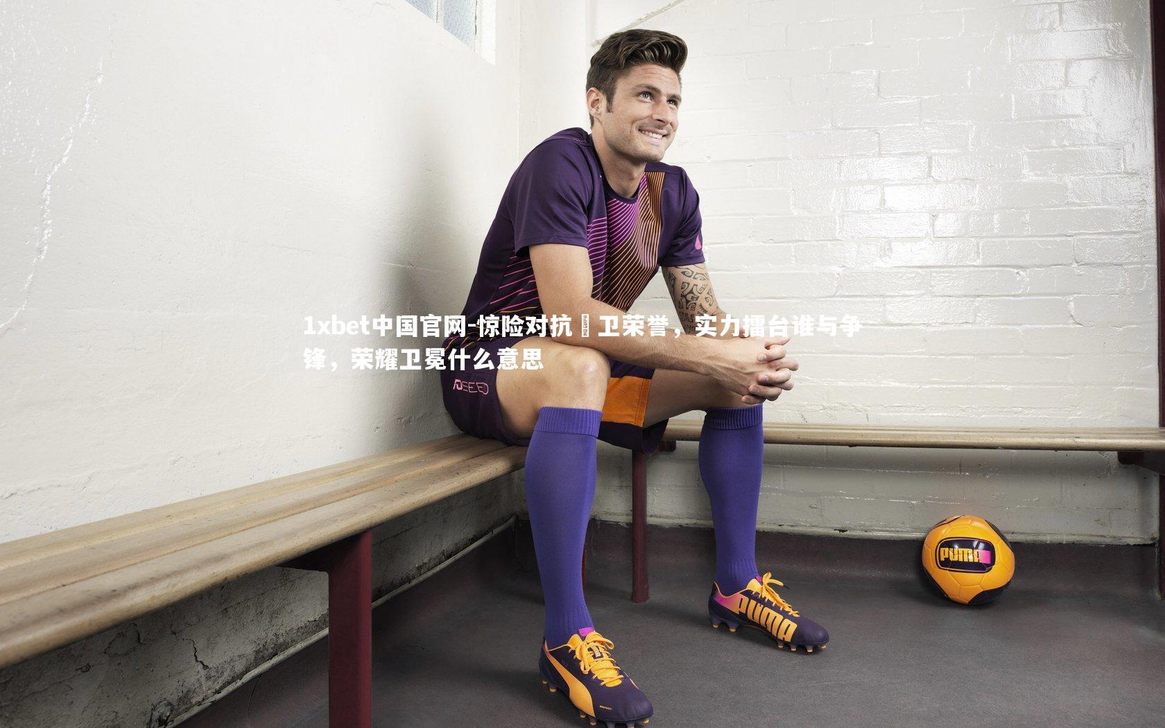 1xbet中国官网-惊险对抗扞卫荣誉，实力擂台谁与争锋，荣耀卫冕什么意思